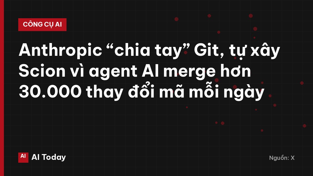 Anthropic “chia tay” Git, tự xây Scion vì agent AI merge hơn 30.000 thay đổi mã mỗi ngày