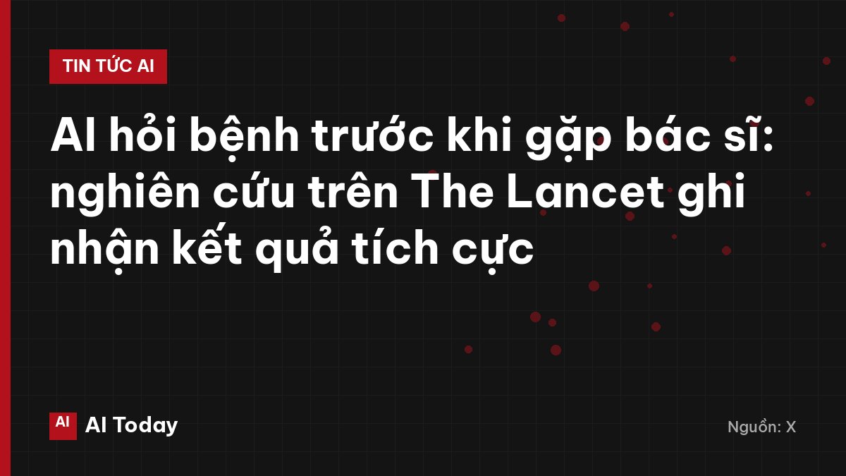AI hỏi bệnh trước khi gặp bác sĩ: nghiên cứu trên The Lancet ghi nhận kết quả tích cực